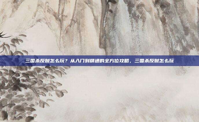 三国杀反贼怎么玩？从入门到精通的全方位攻略，三国杀反贼怎么玩