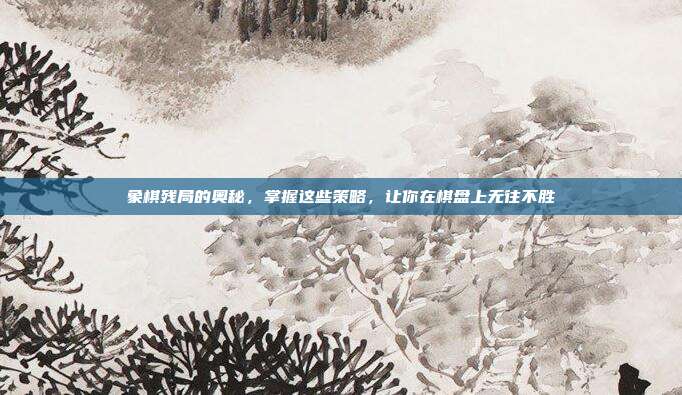 象棋残局的奥秘，掌握这些策略，让你在棋盘上无往不胜