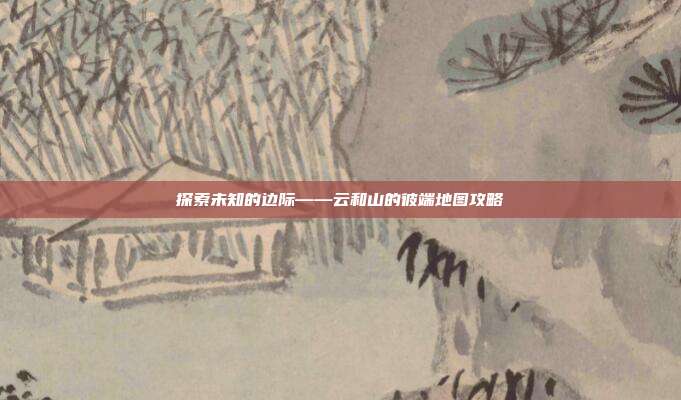 探索未知的边际——云和山的彼端地图攻略