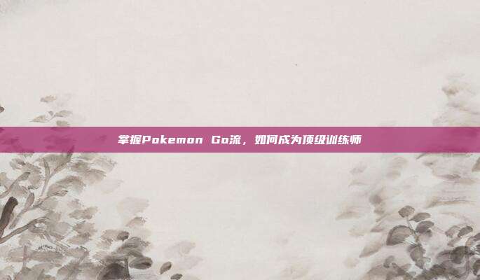 掌握Pokemon Go流,如何成为顶级训练师