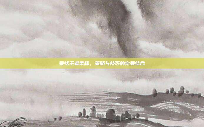 蒙恬王者荣耀,策略与技巧的完美结合