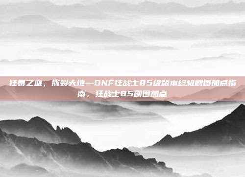 狂暴之血，撕裂大地—DNF狂战士85级版本终极刷图加点指南，狂战士85刷图加点