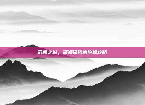 沉船之城,深海探险的终极攻略