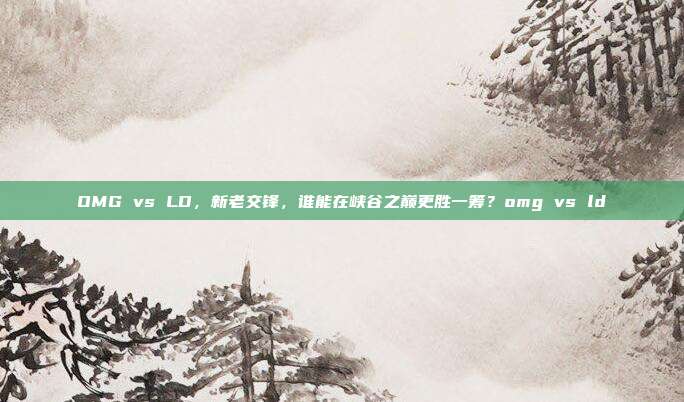 OMG vs LD,新老交锋,谁能在峡谷之巅更胜一筹?omg vs ld