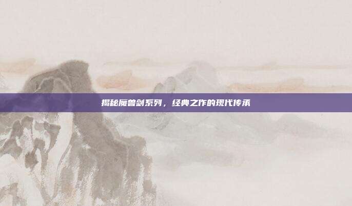 揭秘魔兽剑系列,经典之作的现代传承