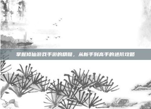 掌握修仙游戏手游的精髓,从新手到高手的进阶攻略