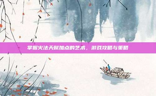 掌握火法天赋加点的艺术,游戏攻略与策略