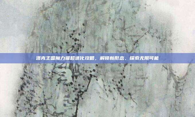 洛克王国魔力猫超进化攻略，解锁新形态，探索无限可能