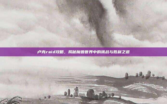 卢克raid攻略,揭秘魔兽世界中的挑战与胜利之道