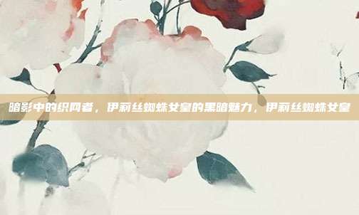 暗影中的织网者,伊莉丝蜘蛛女皇的黑暗魅力,伊莉丝蜘蛛女皇