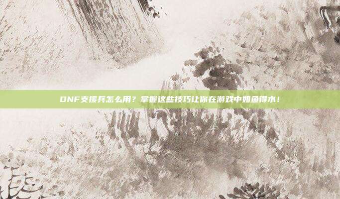 DNF支援兵怎么用？掌握这些技巧让你在游戏中如鱼得水！