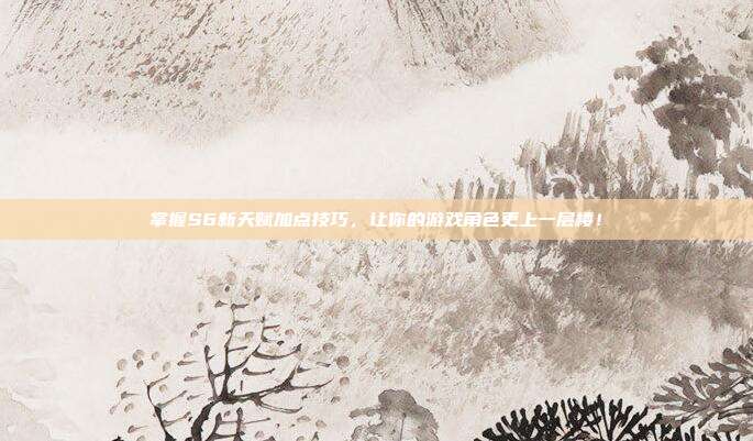 掌握S6新天赋加点技巧,让你的游戏角色更上一层楼!