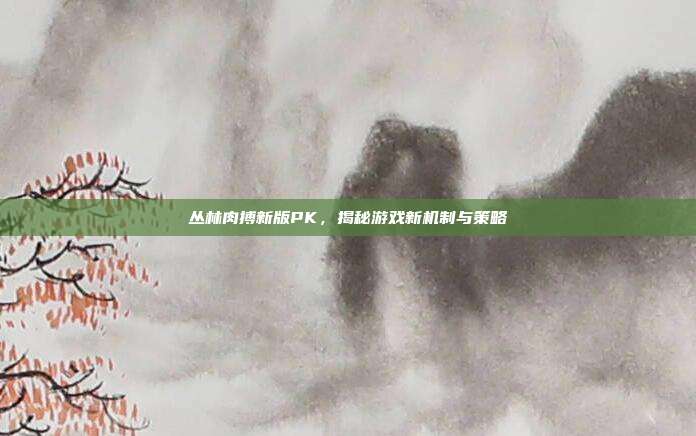 丛林肉搏新版PK,揭秘游戏新机制与策略