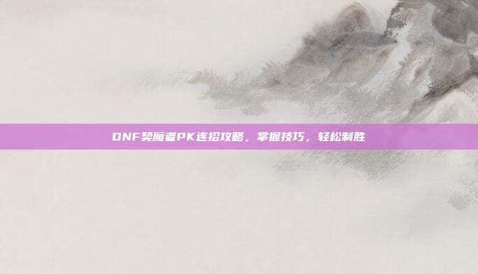 DNF契魔者PK连招攻略,掌握技巧,轻松制胜