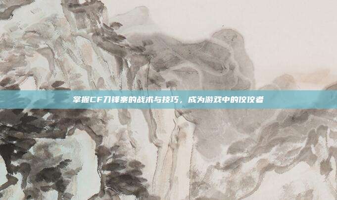 掌握CF刀锋寨的战术与技巧,成为游戏中的佼佼者