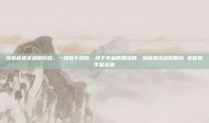 当吴彦祖走进眼镜店，一场始于颜值、终于专业的偶像剧，吴彦祖进店配眼镜 老板娘手足无措