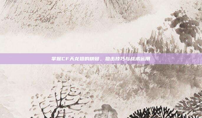 掌握CF天龙狙的精髓,狙击技巧与战术运用