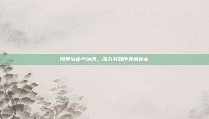 探索纳格兰地图,深入游戏世界的秘密