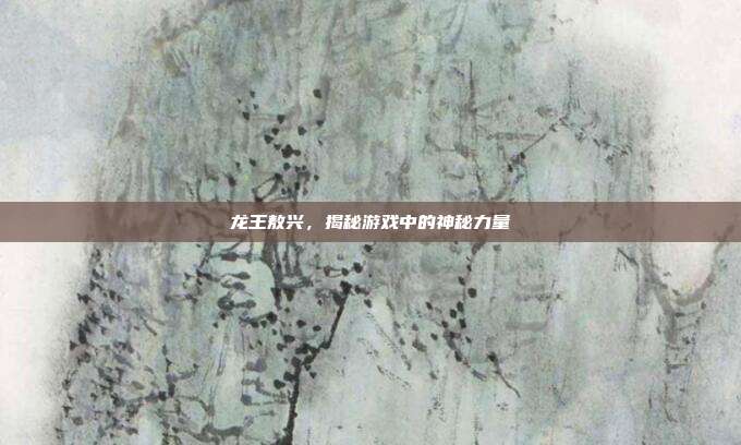 龙王敖兴,揭秘游戏中的神秘力量