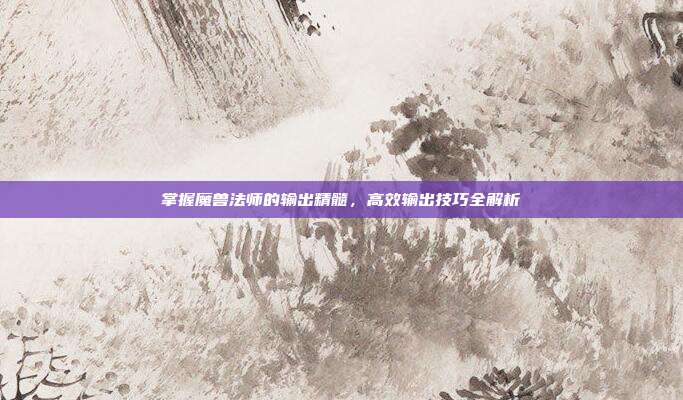 掌握魔兽法师的输出精髓,高效输出技巧全解析