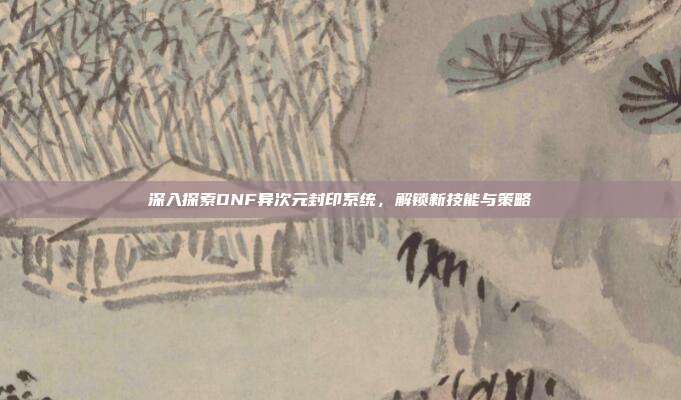 深入探索DNF异次元封印系统,解锁新技能与策略