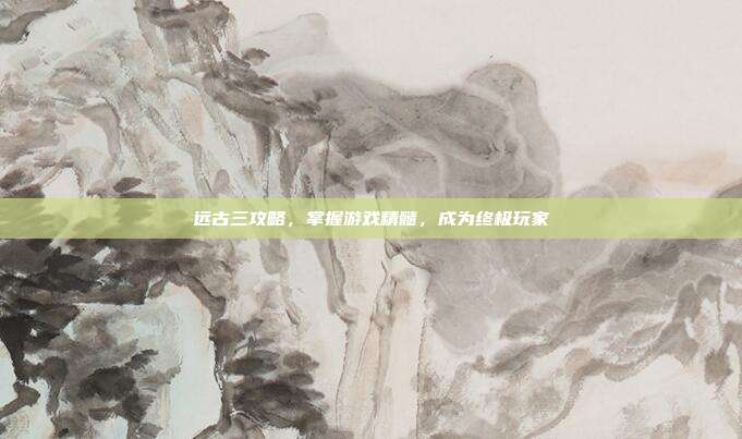远古三攻略,掌握游戏精髓,成为终极玩家
