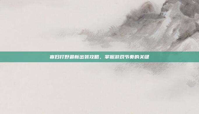 寡妇打野最新出装攻略，掌握游戏节奏的关键