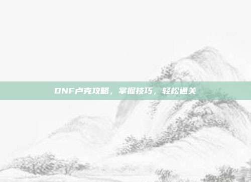 DNF卢克攻略，掌握技巧，轻松通关