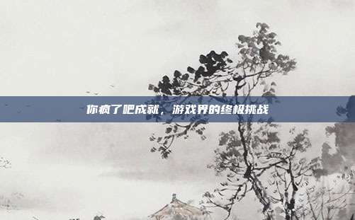 你疯了吧成就,游戏界的终极挑战