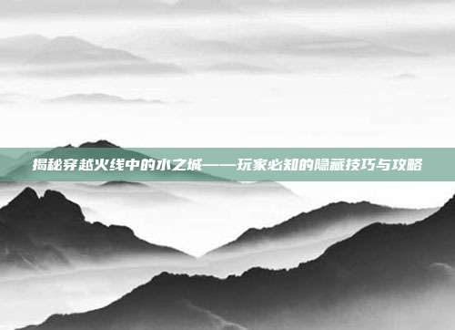 揭秘穿越火线中的水之城——玩家必知的隐藏技巧与攻略