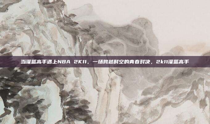 当灌篮高手遇上NBA 2K11，一场跨越时空的青春对决，2k11灌篮高手