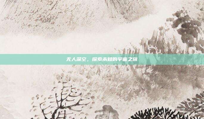 无人深空,探索未知的宇宙之旅