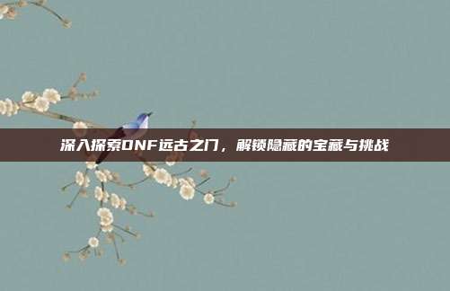 深入探索DNF远古之门，解锁隐藏的宝藏与挑战