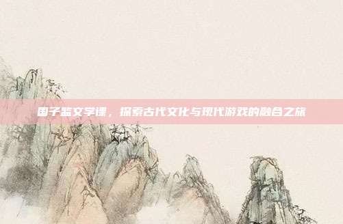国子监文学课,探索古代文化与现代游戏的融合之旅