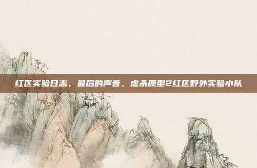红区实验日志，最后的声音，虐杀原型2红区野外实验小队