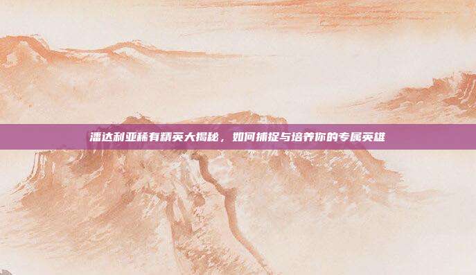 潘达利亚稀有精英大揭秘,如何捕捉与培养你的专属英雄