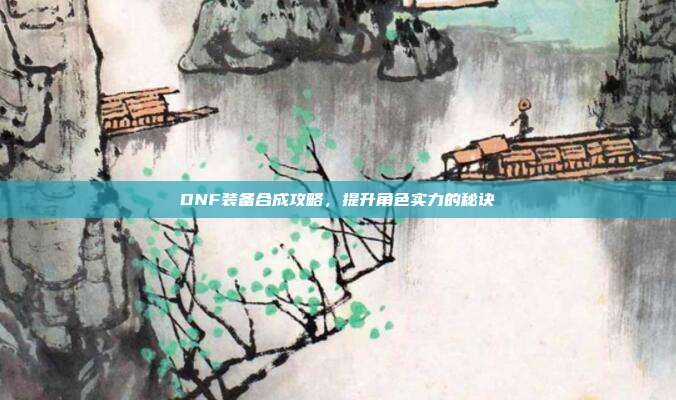 DNF装备合成攻略，提升角色实力的秘诀