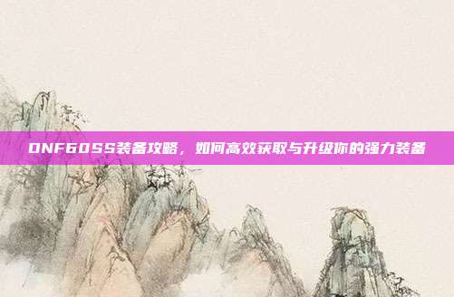DNF60SS装备攻略,如何高效获取与升级你的强力装备