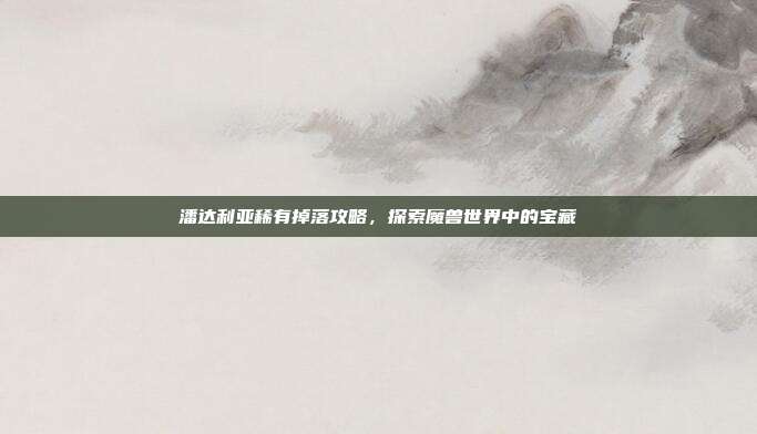 潘达利亚稀有掉落攻略,探索魔兽世界中的宝藏