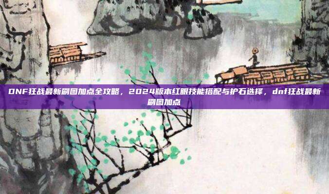 DNF狂战最新刷图加点全攻略，2024版本红眼技能搭配与护石选择，dnf狂战最新刷图加点