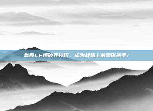 掌握CF爆破兵技巧，成为战场上的隐形杀手！