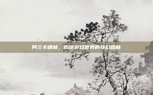 阿兰卡峰林，揭秘游戏世界的奇幻森林