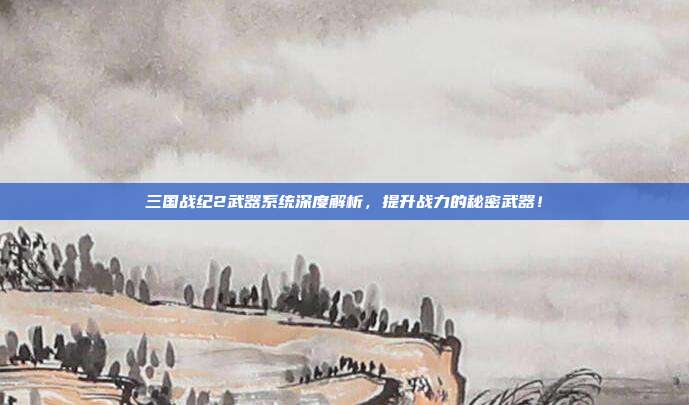 三国战纪2武器系统深度解析,提升战力的秘密武器!