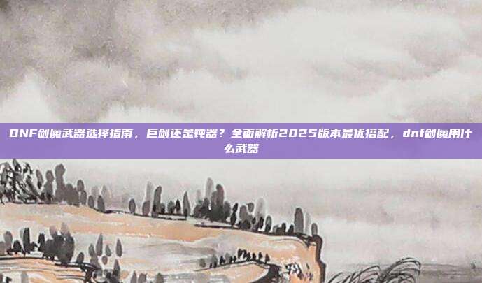 DNF剑魔武器选择指南，巨剑还是钝器？全面解析2025版本最优搭配，dnf剑魔用什么武器