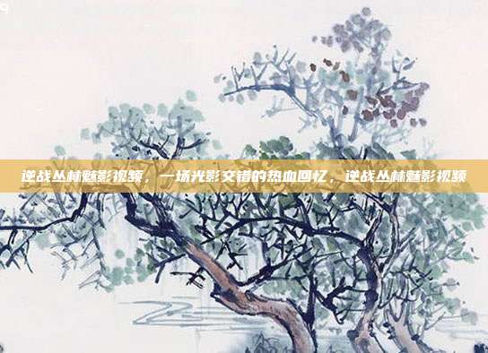 逆战丛林魅影视频，一场光影交错的热血回忆，逆战丛林魅影视频