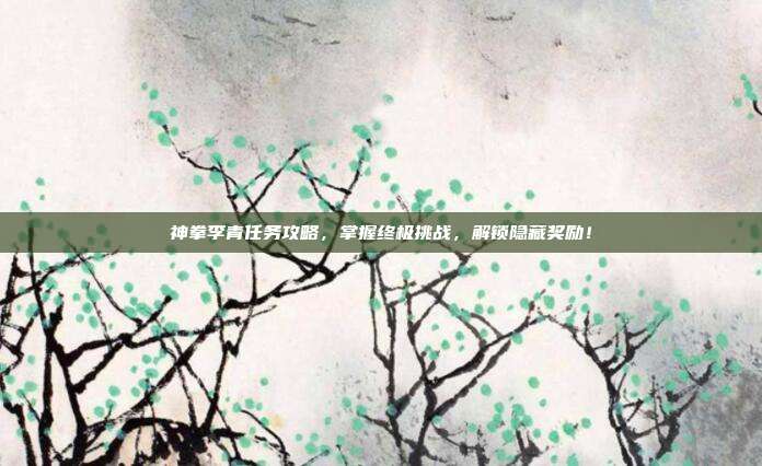 神拳李青任务攻略，掌握终极挑战，解锁隐藏奖励！