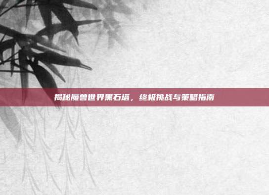 揭秘魔兽世界黑石塔,终极挑战与策略指南