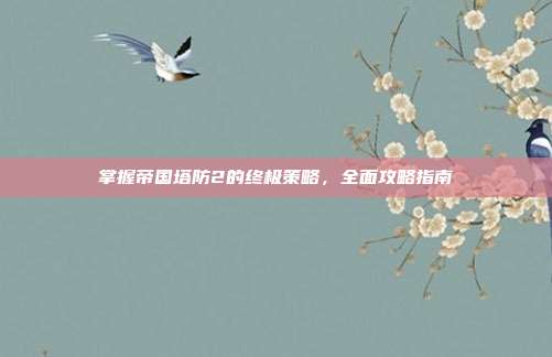 掌握帝国塔防2的终极策略,全面攻略指南