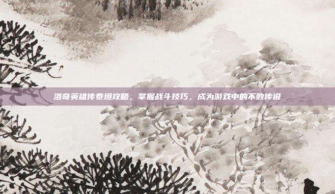 洛奇英雄传泰坦攻略，掌握战斗技巧，成为游戏中的不败传说