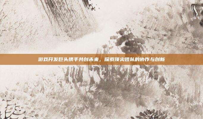 游戏开发巨头携手共创未来,探索顶尖团队的协作与创新